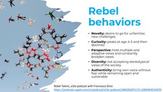 Rebel
behaviors
• Novelty: desire to go for unfamiliar,
new challenges
• Curiosity: peaks at age 4-5 and then
declines!
• Perspective: hold multiple and
adaptive views and constantly
broaden views
• Diversity: not accepting stereotypical
views of the society
• Authenticity: bring own voice without
fear while remaining open and
vulnerable
Rebel Talent, a16z podcast with Francesco Gino
https://podcasts.apple.com/in/podcast/a16z-podcast/id842818711?i=1000464534293
 