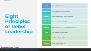 Eight
Principles
of Rebel
Leadership
Seek out the newSeek
Encourage constructive dissentEncourage
Open conversations, don’t close themOpen
Reveal yourself - and reflectReveal
Learn everything – then forget everythingLearn
Find freedom in constraintsFind
Lead from the trenchesLead
Foster happy accidentsFoster
How to be a Rebel Leader:
https://hbswk.hbs.edu/item/how-to-be-a-rebel-leader
 