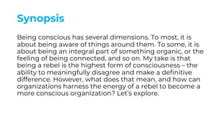 Synopsis
Being conscious has several dimensions. To most, it is
about being aware of things around them. To some, it is
about being an integral part of something organic, or the
feeling of being connected, and so on. My take is that
being a rebel is the highest form of consciousness – the
ability to meaningfully disagree and make a definitive
difference. However, what does that mean, and how can
organizations harness the energy of a rebel to become a
more conscious organization? Let’s explore.
 