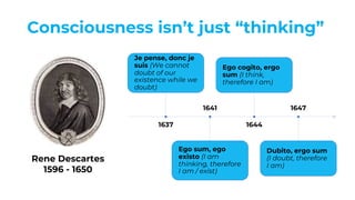 Consciousness isn’t just “thinking”
1637
Je pense, donc je
suis (We cannot
doubt of our
existence while we
doubt)
1641
Ego sum, ego
existo (I am
thinking, therefore
I am / exist)
1644
Ego cogito, ergo
sum (I think,
therefore I am)
1647
Dubito, ergo sum
(I doubt, therefore
I am)
Rene Descartes
1596 - 1650
 