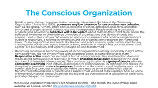 The Conscious Organization
• Building upon the learning organization concept, I developed the idea of the “Conscious
Organization” in the late 1990s…possesses very low tolerance for unconsciousness behavior,
such as idle gossip, rumors, office politics, breaches of ethics, addictions of all sorts, and other
symptoms of organizational bureaucracy and incompetency. People working in conscious
organizations possess the collective will to be vigilant about matters that might fester under the
surface of awareness or otherwise go unnoticed in organizations that do not embody this
commitment in their cultures. Whenever an unconscious element of a conscious organization’s
culture is recognized, a rallying cry emanates and the organization’s resources are marshaled
toward “cleaning up” that area much like the human body's immune system rallies itself for any
invading infection or toxic agent. Instead of being tolerated or temporarily placated, these “toxic
agents” are purposefully and vigilantly sought out and transformed.
• Becoming conscious is becoming aware of something and then acting responsibly in light of the
new awareness. It is not synonymous with awareness alone, as some dictionaries state.
Responsible action is another element of human consciousness. Responsible action does not
mean acting compulsively or reactively. It means choosing consciously, resulting in the least
number of unintended consequences. The conscious organization is a group of people who are
constantly examining their individual and collective consciousness. By definition, this makes the
conscious organization a work-in-progress. People who like certainty and familiarity may not be
comfortable in a conscious organization. While there may be some entities which can be
transformed into conscious organizations, I suspect most will need to be replaced. After all, some
of these dysfunctional dinosaurs are just too big and too dysfunctional. It would be far easier (and
probably cheaper) to create anew.
The Conscious Organization: Prospects for a Self-Actualized Workforce – John Renesch, The Journal of Values-Based
Leadership, Vol 5, Issue 2, July 2012, http://scholar.valpo.edu/jvbl/vol5/iss2/8
 