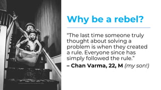 Why be a rebel?
“The last time someone truly
thought about solving a
problem is when they created
a rule. Everyone since has
simply followed the rule.”
– Chan Varma, 22, M (my son!)
 