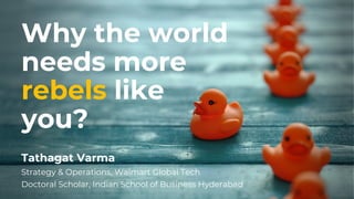 Why the world
needs more
rebels like
you?
Tathagat Varma
Strategy & Operations, Walmart Global Tech
Doctoral Scholar, Indian School of Business Hyderabad
 