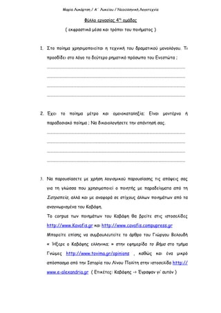 Μαρία Λυκάρτση / Α΄ Λυκείου / Νεοελληνική Λογοτεχνία

                     Φύλλο εργασίας 4ης ομάδας

           ( εκφραστικά μέσα και τρόποι του ποιήματος )



1. Στο ποίημα χρησιμοποιείται η τεχνική του δραματικού μονολόγου. Τι

   προσδίδει στο λόγο το δεύτερο ρηματικό πρόσωπο του Ενεστώτα ;

   …………………………………………………………………………………………………………………………

   …………………………………………………………………………………………………………………………

   …………………………………………………………………………………………………………………………

   …………………………………………………………………………………………………………………………



2. Έχει το ποίημα μέτρο και ομοιοκαταληξία; Είναι μοντέρνο ή

   παραδοσιακό ποίημα ; Να δικαιολογήσετε την απάντησή σας.

   …………………………………………………………………………………………………………………………

   …………………………………………………………………………………………………………………………

   …………………………………………………………………………………………………………………………

   …………………………………………………………………………………………………………………………



3. Να παρουσίασετε με χρήση λογισμικού παρουσίασης τις απόψεις σας

   για τη γλώσσα που χρησιμοποιεί ο ποιητής με παραδείγματα από τη

   Σατραπεία, αλλά και με αναφορά σε στίχους άλλων ποιημάτων από τα

   αναγνωρισμένα του Καβάφη.

   Το corpus των ποιημάτων του Καβάφη θα βρείτε στις ιστοσελίδες

   http://www.Kavafis.gr και http://www.cavafis.compupress.gr

   Μπορείτε επίσης να συμβουλευτείτε το άρθρο του Γιώργου Βελουδή

   « Ήξερε ο Καβάφης ελληνικα; » στην εφημερίδα το Βήμα στο τμήμα

   Γνώμες http://www.tovima.gr/opinions , καθώς και ένα μικρό

   απόσπασμα από την Ιστορία του Λίνου Πολίτη στην ιστοσελίδα http://

   www.e-alexandria.gr ( Ετικέτες: Καβάφης -> Έγραψαν γι’ αυτόν )
 