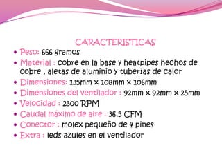CARACTERISTICAS
   Peso: 666 gramos
   Material : cobre en la base y heatpipes hechos de
    cobre , aletas de aluminio y tuberías de calor
   Dimensiones: 135mm x 108mm x 106mm
   Dimensiones del ventilador : 92mm x 92mm x 25mm
   Velocidad : 2300 RPM
   Caudal máximo de aire : 36,5 CFM
   Conector : molex pequeño de 4 pines
   Extra : leds azules en el ventilador
 