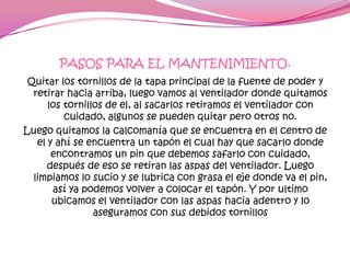 PASOS PARA EL MANTENIMIENTO.
 Quitar los tornillos de la tapa principal de la fuente de poder y
  retirar hacia arriba, luego vamos al ventilador donde quitamos
      los tornillos de el, al sacarlos retiramos el ventilador con
          cuidado, algunos se pueden quitar pero otros no.
Luego quitamos la calcomanía que se encuentra en el centro de
   el y ahí se encuentra un tapón el cual hay que sacarlo donde
       encontramos un pin que debemos safarlo con cuidado,
      después de eso se retiran las aspas del ventilador. Luego
  limpiamos lo sucio y se lubrica con grasa el eje donde va el pin,
       así ya podemos volver a colocar el tapón. Y por ultimo
       ubicamos el ventilador con las aspas hacia adentro y lo
                 aseguramos con sus debidos tornillos
 
