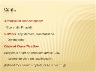 4.Potassium channel opener
Nicorandil, Pinacidil
5.Others Dipyridamole, Trimetazidine,
Oxyphedrine
Clinical Classification
(A)Used to abort or terminate attack GTN,
Isosorbide dinitrate (sublingually).
(B)Used for chronic prophylaxis All other drugs.

 
