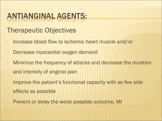 Therapeutic Objectives


Increase blood flow to ischemic heart muscle and/or



Decrease myocardial oxygen demand



Minimize the frequency of attacks and decrease the duration
and intensity of anginal pain



Improve the patient’s functional capacity with as few side
effects as possible



Prevent or delay the worst possible outcome, MI

 