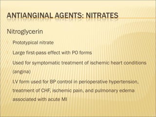 Nitroglycerin


Prototypical nitrate



Large first-pass effect with PO forms



Used for symptomatic treatment of ischemic heart conditions
(angina)



I.V form used for BP control in perioperative hypertension,
treatment of CHF, ischemic pain, and pulmonary edema
associated with acute MI

 