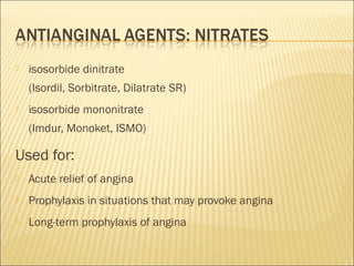 

isosorbide dinitrate
(Isordil, Sorbitrate, Dilatrate SR)



isosorbide mononitrate
(Imdur, Monoket, ISMO)

Used for:


Acute relief of angina



Prophylaxis in situations that may provoke angina



Long-term prophylaxis of angina

 