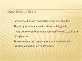 

Isosorbide dinitrate


Isosorbide dinitrate has active initial metabolites.



This drug is administered orally or sublingually;



it has better oral BA and a longer half-life (up to 1 h) than
nitroglycerin.



Timed-release oral preparations are available with
durations of action up to 12 hours.

 