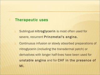 

Therapeutic uses
1.

Sublingual nitroglycerin is most often used for
severe, recurrent Prinzmetal's angina.

2.

Continuous infusion or slowly absorbed preparations of
nitroglycerin (including the transdermal patch) or
derivatives with longer half-lives have been used for
unstable angina and for CHF in the presence of
MI.

 