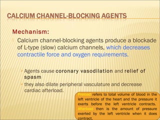 Mechanism:
 Calcium channel-blocking agents produce a blockade
of L-type (slow) calcium channels, which decreases
contractile force and oxygen requirements.
 Agents

cause coronar y vasodilation and relief of
spasm
 they also dilate peripheral vasculature and decrease
cardiac afterload.

Preload refers to total volume of blood in the
left ventricle of the heart and the pressure it
exerts before the left ventricle contracts. 
Afterload then is the amount of pressure
exerted by the left ventricle when it does
contract.

 