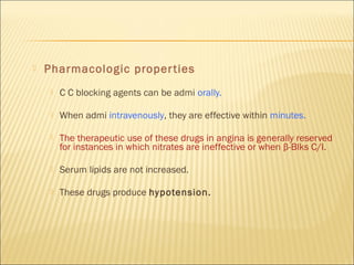 

Pharmacologic proper ties


C C blocking agents can be admi orally.



When admi intravenously, they are effective within minutes.



The therapeutic use of these drugs in angina is generally reserved
for instances in which nitrates are ineffective or when β-Blks C/I.



Serum lipids are not increased.



These drugs produce hypotension.

 