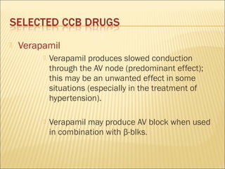 

Verapamil


Verapamil produces slowed conduction
through the AV node (predominant effect);
this may be an unwanted effect in some
situations (especially in the treatment of
hypertension).



Verapamil may produce AV block when used
in combination with β-blks.

 