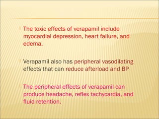 

The toxic effects of verapamil include
myocardial depression, heart failure, and
edema.



Verapamil also has peripheral vasodilating
effects that can reduce afterload and BP



The peripheral effects of verapamil can
produce headache, reflex tachycardia, and
fluid retention.

 