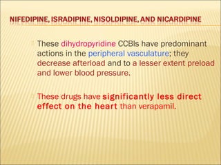 

These dihydropyridine CCBls have predominant
actions in the peripheral vasculature; they
decrease afterload and to a lesser extent preload
and lower blood pressure.



These drugs have significantly less direct
ef fect on the hear t than verapamil.

 