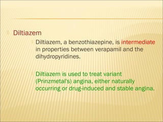 

Diltiazem


Diltiazem, a benzothiazepine, is intermediate
in properties between verapamil and the
dihydropyridines.



Diltiazem is used to treat variant
(Prinzmetal's) angina, either naturally
occurring or drug-induced and stable angina.

 
