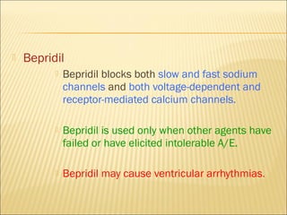 

Bepridil


Bepridil blocks both slow and fast sodium
channels and both voltage-dependent and
receptor-mediated calcium channels.



Bepridil is used only when other agents have
failed or have elicited intolerable A/E.



Bepridil may cause ventricular arrhythmias.

 