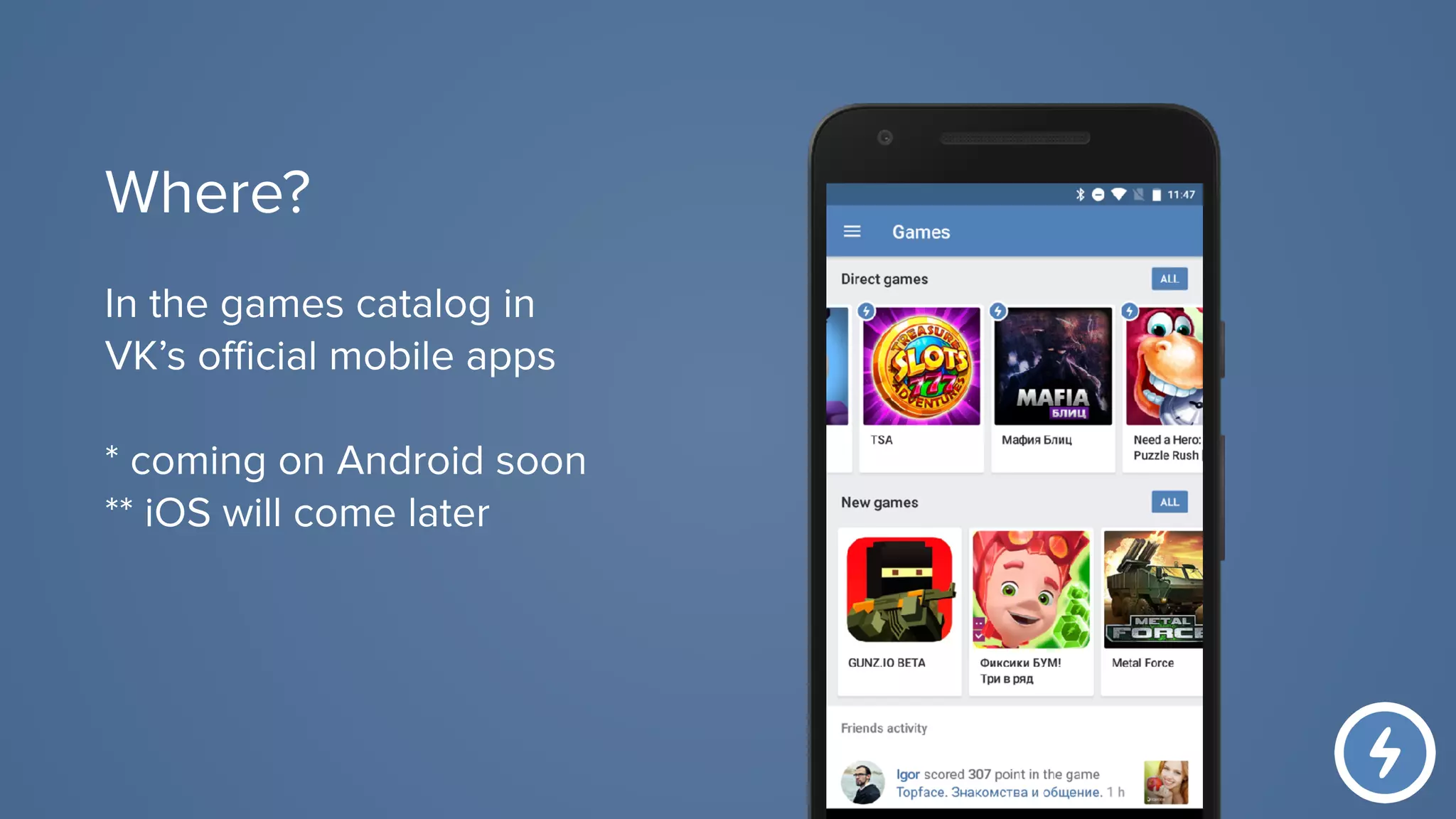 In the games catalog in
VK’s official mobile apps
* coming on Android soon
** iOS will come later
Where?