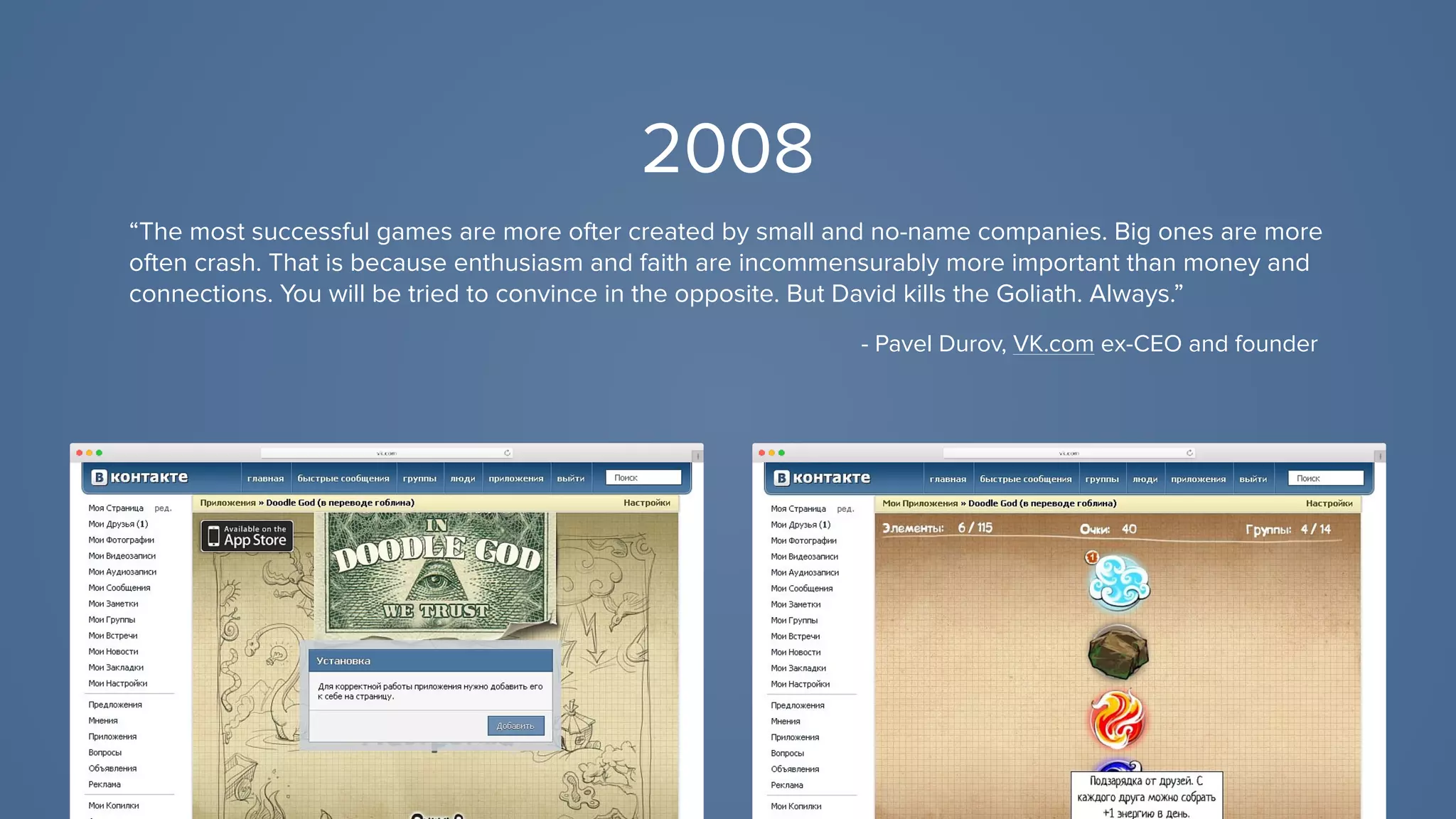 2008
“The most successful games are more ofter created by small and no-name companies. Big ones are more
often crash. That is because enthusiasm and faith are incommensurably more important than money and
connections. You will be tried to convince in the opposite. But David kills the Goliath. Always.”
- Pavel Durov, VK.com ex-CEO and founder