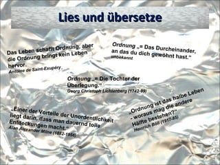 Das Leben schafft Ordnung, aber
die Ordnung bringt kein Leben
hervor.
Antoine de Saint-Exupéry
Lies und übersetzeLies und übersetze
Ordnung „= Das Durcheinander,an das du dich gewöhnt hast.“unbekannt
Ordnung „= Die Tochter der
Überlegung.“
Georg Christoph Lichtenberg (1742-99)
„Einer der Vorteile der Unordentlichkeit
liegt darin, dass man dauernd tolle
Entdeckungen macht.“Alan Alexander Milne (1882-1956)
„Ordnung ist das halbe Leben
- woraus mag die andere
Hälfte bestehen?“
Heinrich Böll (1917-85)
 