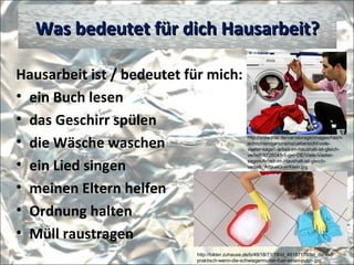 Hausarbeit ist / bedeutet für mich:
• ein Buch lesen
• das Geschirr spülen
• die Wäsche waschen
• ein Lied singen
• meinen Eltern helfen
• Ordnung halten
• Müll raustragen
Was bedeutet für dich Hausarbeit?Was bedeutet für dich Hausarbeit?
http://bilder.zuhause.de/b/49/18/71/78/id_49187178/tid_da/wie-
praktisch-wenn-die-schwiegermutter-fuer-einen-putzt-.jpg
http://www.haz.de/var/storage/images/haz/n
achrichten/panorama/uebersicht/viele-
vaeter-sagen-arbeit-im-haushalt-ist-gleich-
verteilt/9728041-1-ger-DE/Viele-Vaeter-
sagen-Arbeit-im-Haushalt-ist-gleich-
verteilt_ArtikelQuerKlein.jpg
 