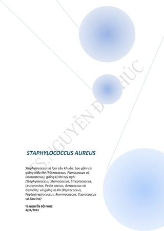 STAPHYLOCOCCUS AUREUS
Staphylococcus là lọai cầu khuẩn, bao gồm cả
giống hiếu khí (Micrococcus, Planococcus và
Deinococcus), giống kị khí tuỳ nghi
(Staphylococcus, Stomacoccus, Streptococcus,
Leuconostos, Pedio coccus, Aerococcus và
Gemella) và giống kị khí (Peptococcus,
Peptostreptococcus, Ruminococcus, Coprococcus
và Sarcina)
TS.NGUYỄN ĐỖ PHÚC
4/26/2013
 