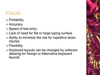 Portability
Accuracy
Speed of text entry
Lack of need for flat or large typing surface
Ability to minimize the risk for repetitive strain
injuries
Flexibility
Keyboard layouts can be changed by software
allowing for foreign or Alternative keyboard
layouts.

