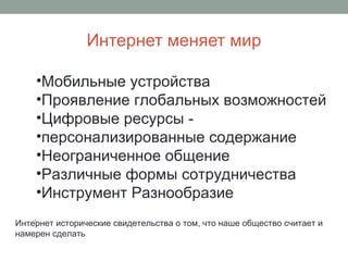 Интернет меняет мир
.
•Мобильные устройства
•Проявление глобальных возможностей
•Цифровые ресурсы -
•персонализированные содержание
•Неограниченное общение
•Различные формы сотрудничества
•Инструмент Разнообразие
Интернет исторические свидетельства о том, что наше общество считает и
намерен сделать
 