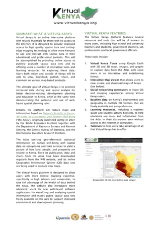 SUMMARY: WHAT IS VIRTUAL KENYA                        VIRTUAL KENYA FEATURES
Virtual Kenya is an online interactive platform       The Virtual Kenya platform features several
with related materials for those with no access to    resources and tools that will be of interest to
the Internet. It is designed to provide improved      many users, including high school and university
access to high quality spatial data and cutting-      teachers and students, government planners, GIS
edge mapping technology to allow more Kenyans         professionals and local government officials.
to use and interact with spatial data in their
educational and professional pursuits. This will      These tools include:
be accomplished by providing online access to
publicly available spatial data sets and by           1.   Virtual Kenya Tours using Google Earth
offering users a number of interactive tools and           with 2D and 3D maps, images, and graphs
learning resources for exploring these data.               to explain data from the Atlas with voice
Users both inside and outside of Kenya will be             overs in an interactive and entertaining
able to view, download, publish, share, and                format.
comment on various map-based products.                2.   Interactive Map Viewer that allows users to
                                                           view, create, and download maps of Kenya
The ultimate goal of Virtual Kenya is to promote           (See below);
increased data sharing and spatial analysis for       3.   Social networking community to share GIS
better decision-making, development planning               and mapping experiences among Virtual
and education in Kenya, while at the same time             Kenya users;
demonstrating the potential and use of web-           4.   Baseline data on Kenya's environment and
based spatial planning tools.                              geography in multiple file formats that are
                                                           freely available and comprehensive;
Initially, the platform will feature maps and         5.   Learning resources, including a teachers
information based on Nature’s Benefits in Kenya:           guide and student activity booklets, to help
An Atlas of Ecosystems and Human Well-Being                educators use maps and information from
(“the Atlas”), originally published jointly in 2007        the Atlas in their classrooms even without
by the World Resources Institute together with             access to the Internet or computers;
the Department of Resource Surveys and Remote         6.   Tutorials to help users take advantage of all
Sensing, the Central Bureau of Statistics, and the         that Virtual Kenya has to offer.
International Livestock Research Institute.

The Atlas overlays geo-referenced statistical
information on human well-being with spatial
data on ecosystems and their services to yield a
picture of how land, people, and prosperity are
related in Kenya. Since its publication, data and
charts from the Atlas have been downloaded
regularly from the WRI website, and its online
Geographic Information System (GIS) data sets
are being used to produce new maps.

The Virtual Kenya platform is designed to allow
users with more limited mapping expertise,
specifically in high schools and universities, to           Screenshot of the interactive map viewer
take full advantage of the wealth of data behind
the Atlas. The website also introduces more
advanced users to new web-based software
applications for visualizing and analyzing spatial
information and makes public spatial data sets
freely available on the web to support improved
environment and development planning.
 