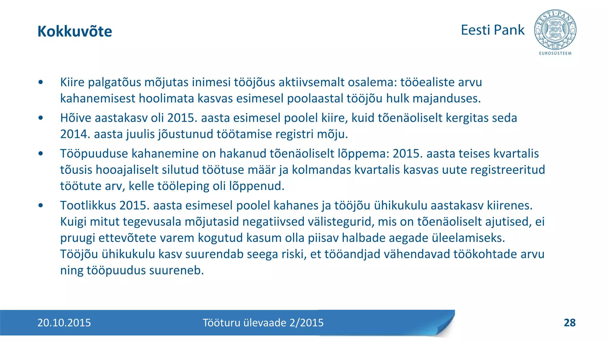 • Kiire palgatõus mõjutas inimesi tööjõus aktiivsemalt osalema: tööealiste arvu
kahanemisest hoolimata kasvas esimesel poolaastal tööjõu hulk majanduses.
• Hõive aastakasv oli 2015. aasta esimesel poolel kiire, kuid tõenäoliselt kergitas seda
2014. aasta juulis jõustunud töötamise registri mõju.
• Tööpuuduse kahanemine on hakanud tõenäoliselt lõppema: 2015. aasta teises kvartalis
tõusis hooajaliselt silutud töötuse määr ja kolmandas kvartalis kasvas uute registreeritud
töötute arv, kelle tööleping oli lõppenud.
• Tootlikkus 2015. aasta esimesel poolel kahanes ja tööjõu ühikukulu aastakasv kiirenes.
Kuigi mitut tegevusala mõjutasid negatiivsed välistegurid, mis on tõenäoliselt ajutised, ei
pruugi ettevõtete varem kogutud kasum olla piisav halbade aegade üleelamiseks.
Tööjõu ühikukulu kasv suurendab seega riski, et tööandjad vähendavad töökohtade arvu
ning tööpuudus suureneb.
Kokkuvõte
20.10.2015 28Tööturu ülevaade 2/2015
 