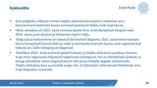 • Kiire palgatõus mõjutas inimesi tööjõus aktiivsemalt osalema: tööealiste arvu
kahanemisest hoolimata kasvas esimesel poolaastal tööjõu hulk majanduses.
• Hõive aastakasv oli 2015. aasta esimesel poolel kiire, kuid tõenäoliselt kergitas seda
2014. aasta juulis jõustunud töötamise registri mõju.
• Tööpuuduse kahanemine on hakanud tõenäoliselt lõppema: 2015. aasta teises kvartalis
tõusis hooajaliselt silutud töötuse määr ja kolmandas kvartalis kasvas uute registreeritud
töötute arv, kelle tööleping oli lõppenud.
• Tootlikkus 2015. aasta esimesel poolel kahanes ja tööjõu ühikukulu aastakasv kiirenes.
Kuigi mitut tegevusala mõjutasid negatiivsed välistegurid, mis on tõenäoliselt ajutised, ei
pruugi ettevõtete varem kogutud kasum olla piisav halbade aegade üleelamiseks.
Tööjõu ühikukulu kasv suurendab seega riski, et tööandjad vähendavad töökohtade arvu
ning tööpuudus suureneb.
Kokkuvõte
20.10.2015 28Tööturu ülevaade 2/2015
 
