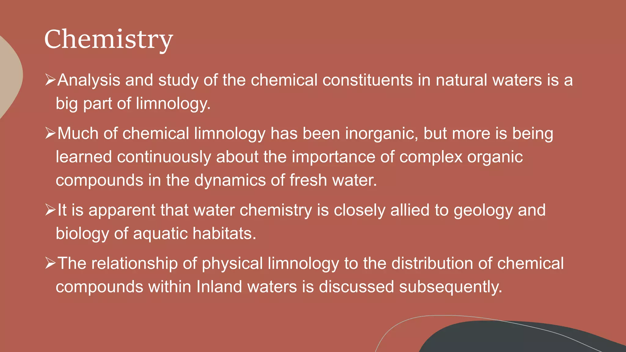 Chemistry
Analysis and study of the chemical constituents in natural waters is a
big part of limnology.
Much of chemical limnology has been inorganic, but more is being
learned continuously about the importance of complex organic
compounds in the dynamics of fresh water.
It is apparent that water chemistry is closely allied to geology and
biology of aquatic habitats.
The relationship of physical limnology to the distribution of chemical
compounds within Inland waters is discussed subsequently.
 