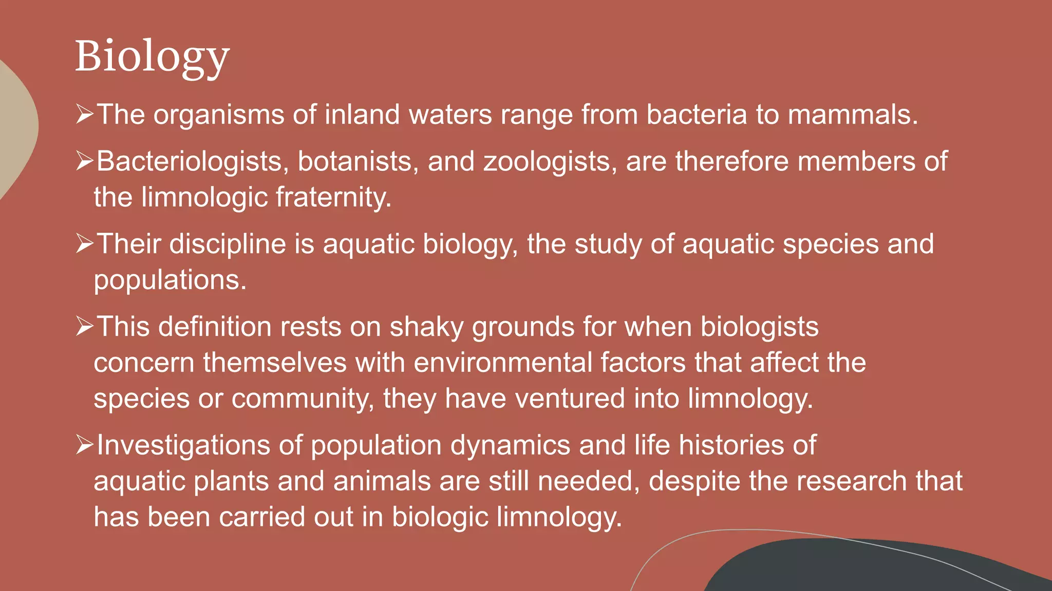 Biology
The organisms of inland waters range from bacteria to mammals.
Bacteriologists, botanists, and zoologists, are therefore members of
the limnologic fraternity.
Their discipline is aquatic biology, the study of aquatic species and
populations.
This definition rests on shaky grounds for when biologists
concern themselves with environmental factors that affect the
species or community, they have ventured into limnology.
Investigations of population dynamics and life histories of
aquatic plants and animals are still needed, despite the research that
has been carried out in biologic limnology.
 