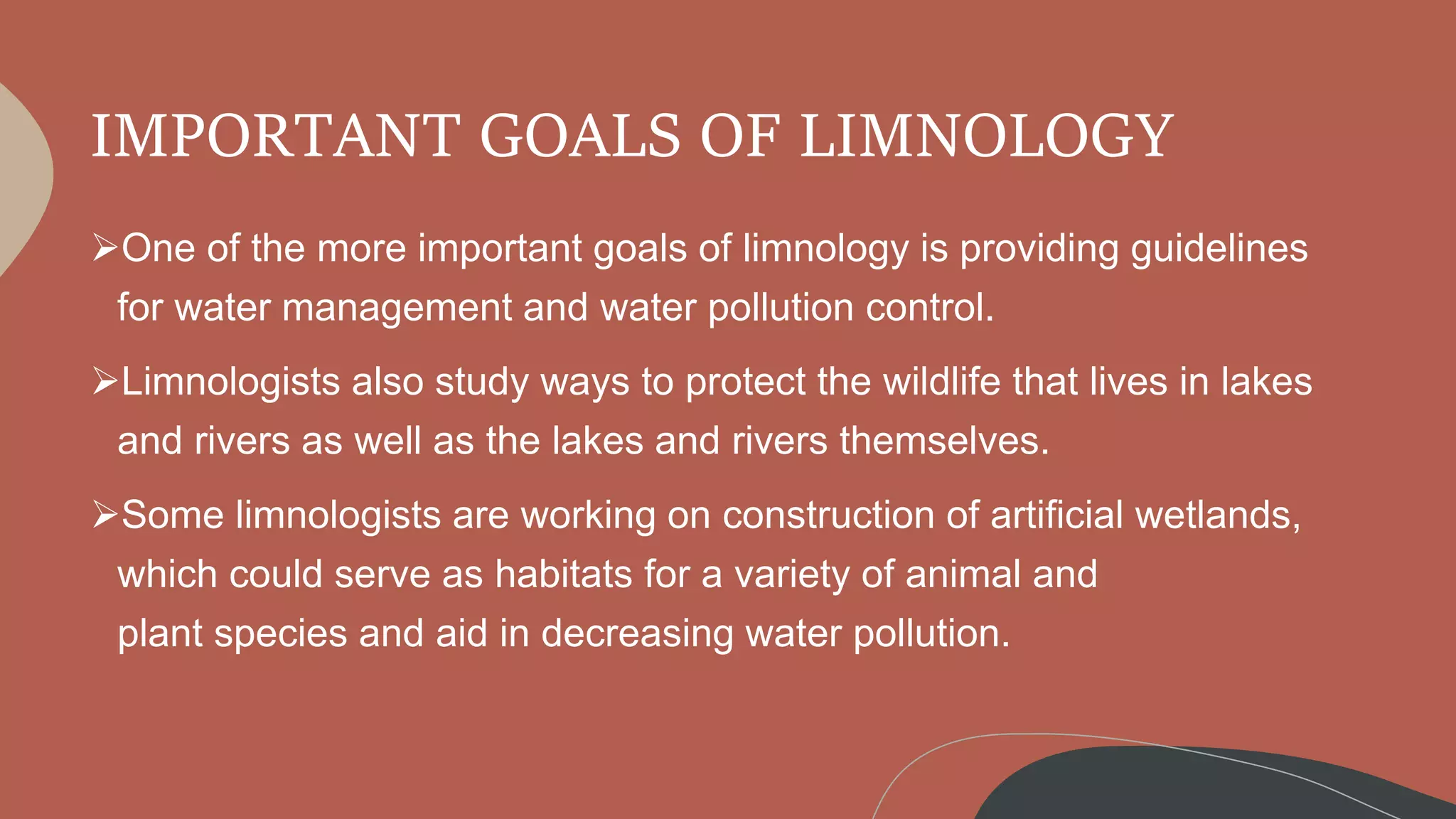 IMPORTANT GOALS OF LIMNOLOGY
One of the more important goals of limnology is providing guidelines
for water management and water pollution control.
Limnologists also study ways to protect the wildlife that lives in lakes
and rivers as well as the lakes and rivers themselves.
Some limnologists are working on construction of artificial wetlands,
which could serve as habitats for a variety of animal and
plant species and aid in decreasing water pollution.
 