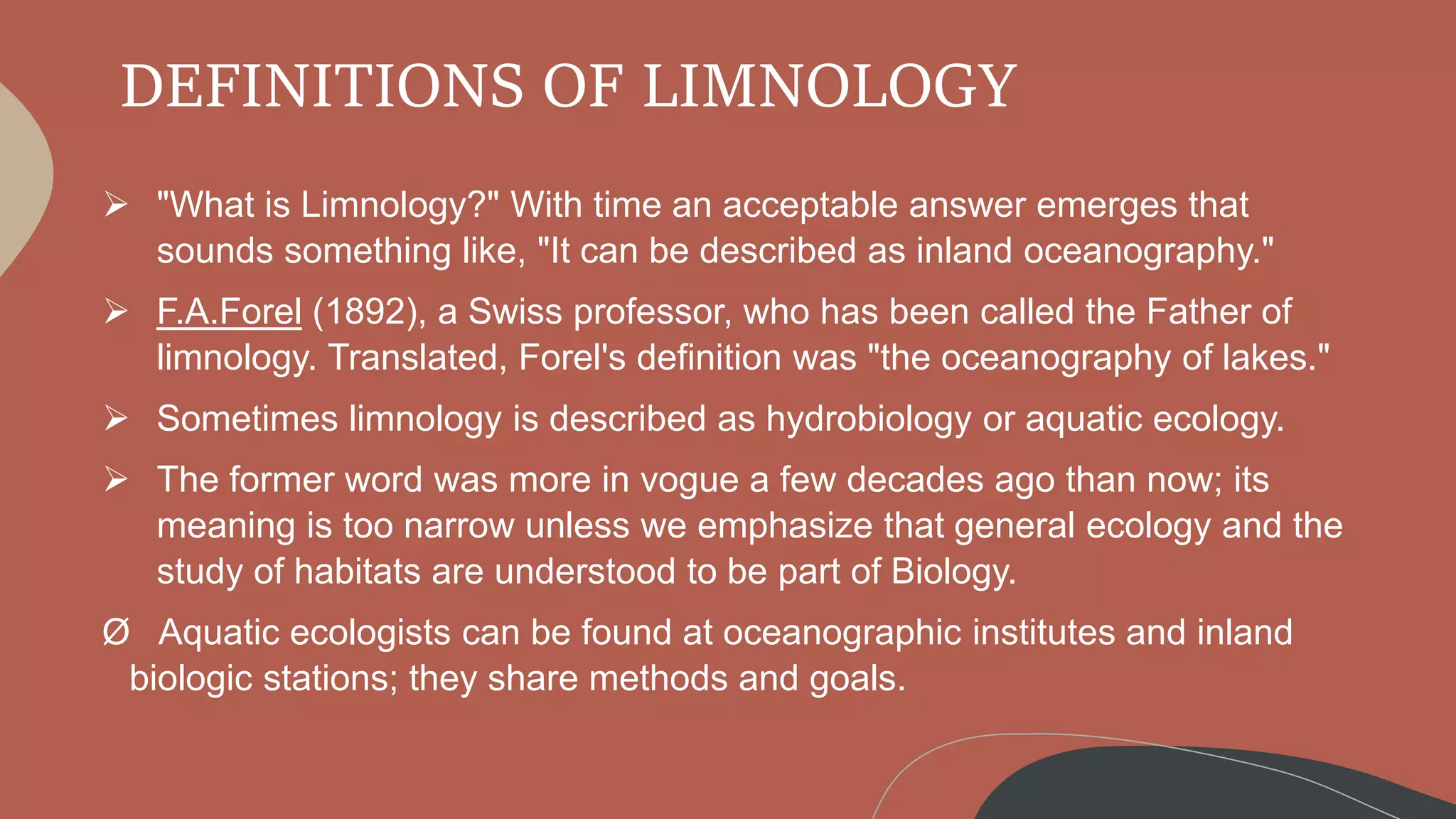 DEFINITIONS OF LIMNOLOGY
 "What is Limnology?" With time an acceptable answer emerges that
sounds something like, "It can be described as inland oceanography."
 F.A.Forel (1892), a Swiss professor, who has been called the Father of
limnology. Translated, Forel's definition was "the oceanography of lakes."
 Sometimes limnology is described as hydrobiology or aquatic ecology.
 The former word was more in vogue a few decades ago than now; its
meaning is too narrow unless we emphasize that general ecology and the
study of habitats are understood to be part of Biology.
Ø Aquatic ecologists can be found at oceanographic institutes and inland
biologic stations; they share methods and goals.
 