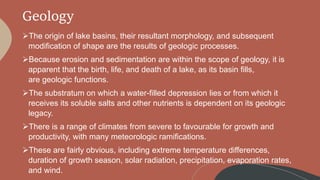 Geology
The origin of lake basins, their resultant morphology, and subsequent
modification of shape are the results of geologic processes.
Because erosion and sedimentation are within the scope of geology, it is
apparent that the birth, life, and death of a lake, as its basin fills,
are geologic functions.
The substratum on which a water-filled depression lies or from which it
receives its soluble salts and other nutrients is dependent on its geologic
legacy.
There is a range of climates from severe to favourable for growth and
productivity, with many meteorologic ramifications.
These are fairly obvious, including extreme temperature differences,
duration of growth season, solar radiation, precipitation, evaporation rates,
and wind.
 