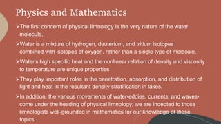 Physics and Mathematics
The first concern of physical limnology is the very nature of the water
molecule.
Water is a mixture of hydrogen, deuterium, and tritium isotopes
combined with isotopes of oxygen, rather than a single type of molecule.
Water's high specific heat and the nonlinear relation of density and viscosity
to temperature are unique properties.
They play important roles in the penetration, absorption, and distribution of
light and heat in the resultant density stratification in lakes.
In addition, the various movements of water-eddies, currents, and waves-
come under the heading of physical limnology; we are indebted to those
limnologists well-grounded in mathematics for our knowledge of these
topics.
 