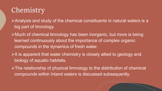 Chemistry
Analysis and study of the chemical constituents in natural waters is a
big part of limnology.
Much of chemical limnology has been inorganic, but more is being
learned continuously about the importance of complex organic
compounds in the dynamics of fresh water.
It is apparent that water chemistry is closely allied to geology and
biology of aquatic habitats.
The relationship of physical limnology to the distribution of chemical
compounds within Inland waters is discussed subsequently.
 