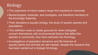 Biology
The organisms of inland waters range from bacteria to mammals.
Bacteriologists, botanists, and zoologists, are therefore members of
the limnologic fraternity.
Their discipline is aquatic biology, the study of aquatic species and
populations.
This definition rests on shaky grounds for when biologists
concern themselves with environmental factors that affect the
species or community, they have ventured into limnology.
Investigations of population dynamics and life histories of
aquatic plants and animals are still needed, despite the research that
has been carried out in biologic limnology.
 