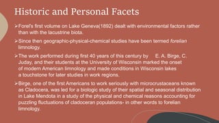 Historic and Personal Facets
Forel's first volume on Lake Geneva(1892) dealt with environmental factors rather
than with the lacustrine biota.
Since then geographic-physical-chemical studies have been termed forelian
limnology.
The work performed during first 40 years of this century by E. A. Birge, C.
Juday, and their students at the University of Wisconsin marked the onset
of modern American limnology and made conditions in Wisconsin lakes
a touchstone for later studies in work regions.
Birge, one of the first Americans to work seriously with microcrustaceans known
as Cladocera, was led for a biologic study of their spatial and seasonal distribution
in Lake Mendota in a study of the physical and chemical reasons accounting for
puzzling fluctuations of cladoceran populations- in other words to forelian
limnology.
 