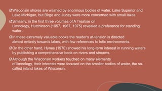 ØWisconsin shores are washed by enormous bodies of water, Lake Superior and
Lake Michigan, but Birge and Juday were more concerned with small lakes.
ØSimilarly, in the first three volumes of A Treatise on
Limnology, Hutchinson (1957, 1967, 1975) revealed a preference for standing
water .
ØIn these extremely valuable books the reader's at-tension is directed
almost entirely towards lakes, with few references to lotic environments.
ØOn the other hand, Hynes (1970) showed his long-term interest in running waters
by publishing a comprehensive book on rivers and streams.
ØAlthough the Wisconsin workers touched on many elements
of limnology, their interests were focused on the smaller bodies of water, the so-
called inland lakes of Wisconsin.
 
