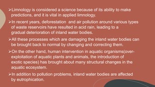 Limnology is considered a science because of its ability to make
predictions, and it is vital in applied limnology.
In recent years, deforestation and air pollution around various types
of waste reservoirs have resulted in acid rain, leading to a
gradual deterioration of inland water bodies.
All these processes which are damaging the inland water bodies can
be brought back to normal by changing and correcting them.
On the other hand, human intervention in aquatic organisms(over-
exploitation of aquatic plants and animals, the introduction of
exotic species) has brought about many structural changes in the
aquatic ecosystem.
In addition to pollution problems, inland water bodies are affected
by eutrophication.
 