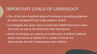 IMPORTANT GOALS OF LIMNOLOGY
One of the more important goals of limnology is providing guidelines
for water management and water pollution control.
Limnologists also study ways to protect the wildlife that lives in lakes
and rivers as well as the lakes and rivers themselves.
Some limnologists are working on construction of artificial wetlands,
which could serve as habitats for a variety of animal and
plant species and aid in decreasing water pollution.
 