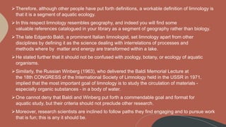 Therefore, although other people have put forth definitions, a workable definition of limnology is
that it is a segment of aquatic ecology.
In this respect limnology resembles geography, and indeed you will find some
valuable references catalogued in your library as a segment of geography rather than biology.
The late Edgardo Baldi, a prominent Italian limnologist, set limnology apart from other
disciplines by defining it as the science dealing with interrelations of processes and
methods where by matter and energy are transformed within a lake.
He stated further that it should not be confused with zoology, botany, or ecology of aquatic
organisms.
Similarly, the Russian Winberg (1963), who delivered the Baldi Memorial Lecture at
the 18th CONGRESS of the International Society of Limnology held in the USSR in 1971,
implied that the most important goal of limnology is to study the circulation of materials -
especially organic substances - in a body of water.
One cannot deny that Baldi and Winberg put forth a commendable goal and format for
aquatic study, but their criteria should not preclude other research.
Moreover, research scientists are inclined to follow paths they find engaging and to pursue work
that is fun; this is any it should be.
 