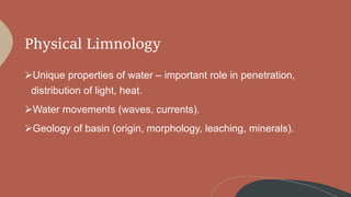 Physical Limnology
Unique properties of water – important role in penetration,
distribution of light, heat.
Water movements (waves, currents).
Geology of basin (origin, morphology, leaching, minerals).
 