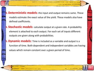 3. Deterministic models: the input and output remains same. These
models estimate the exact value of the yield. These models also have
defined coefficients.
4. Stochastic models: calculate output at a given rate. A probability
element is attached to each output. For each set of inputs different
outputs are given along with probabilities.
5. Dynamic models: Time is included as a variable and output is a
function of time. Both dependent and independent variables are having
values which remain constant over a given period of time.
 