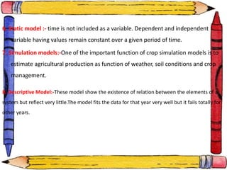 6. Static model :- time is not included as a variable. Dependent and independent
variable having values remain constant over a given period of time.
7. Simulation models:-One of the important function of crop simulation models is to
estimate agricultural production as function of weather, soil conditions and crop
management.
8. Descriptive Model:-These model show the existence of relation between the elements of a
system but reflect very little.The model fits the data for that year very well but it fails totally for
other years.
 