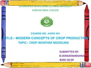ACHARYA N.G. RANGA AGRICULTURAL UNIVERSITY
AGRICULTURAL COLLEGE
COURSE NO- AGRO 501
TITLE:- MODERN CONCEPTS OF CROP PRODUCTION
TOPIC:- CROP-WEATHER MODELING
SUBMITTED BY-
B.VENKATAKRISHNA
BAM-18-09
 